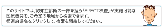 このサイトでは、認知症診断の一部を担う「SPECT検査」が実施可能な医療機関を、ご希望の地域から検索できます。地図上で都道府県名をクリックして、検索を開始してください。